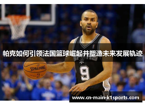 帕克如何引领法国篮球崛起并塑造未来发展轨迹
