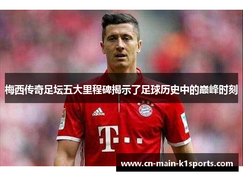 梅西传奇足坛五大里程碑揭示了足球历史中的巅峰时刻