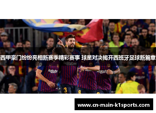 西甲豪门纷纷亮相新赛季精彩赛事 球星对决揭开西班牙足球新篇章