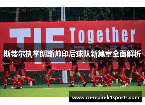 斯蒂尔执掌朗斯帅印后球队新篇章全面解析